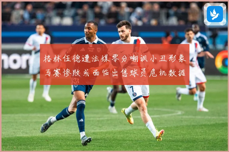 格林伍德遭法媒零分嘲讽小丑形象马赛惨败或面临出售球员危机数据研判-深度解析