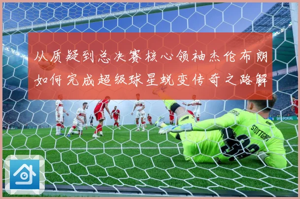 从质疑到总决赛核心领袖杰伦布朗如何完成超级球星蜕变传奇之路解析-深度解析