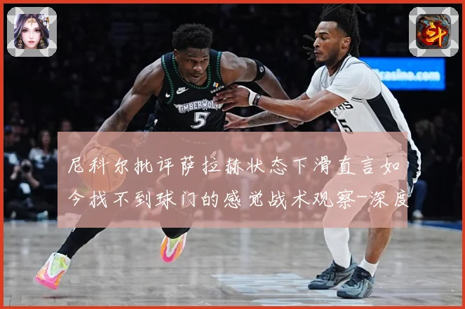 尼科尔批评萨拉赫状态下滑直言如今找不到球门的感觉战术观察-深度解析