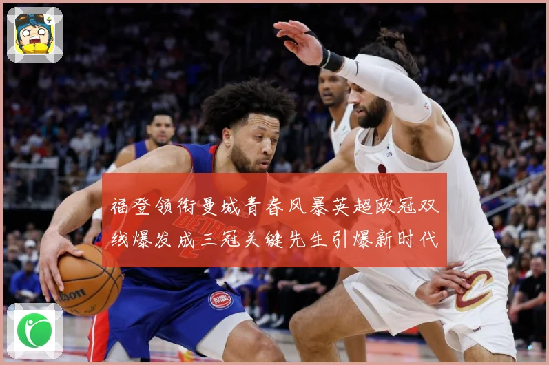 福登领衔曼城青春风暴英超欧冠双线爆发成三冠关键先生引爆新时代战术观察-深度解析